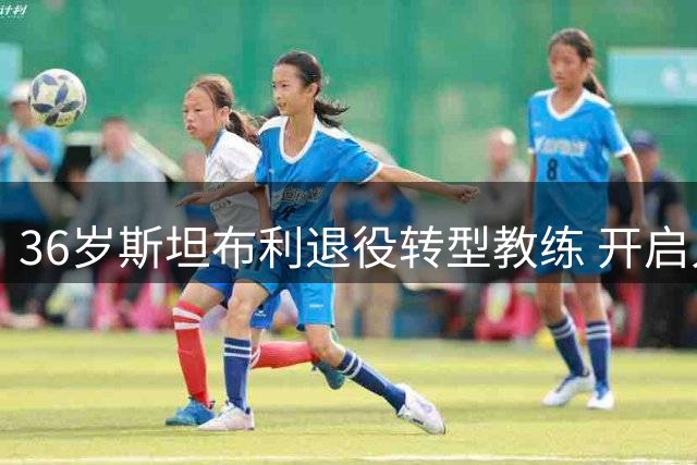 36岁斯坦布利退役转型教练 开启人生新篇章